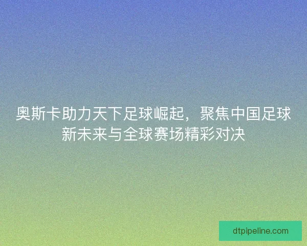 奥斯卡助力天下足球崛起，聚焦中国足球新未来与全球赛场精彩对决