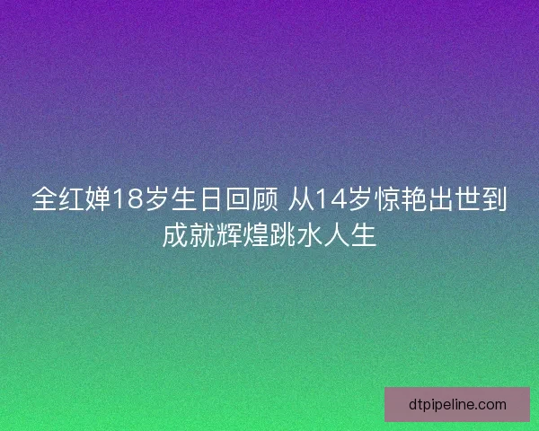 全红婵18岁生日回顾 从14岁惊艳出世到成就辉煌跳水人生