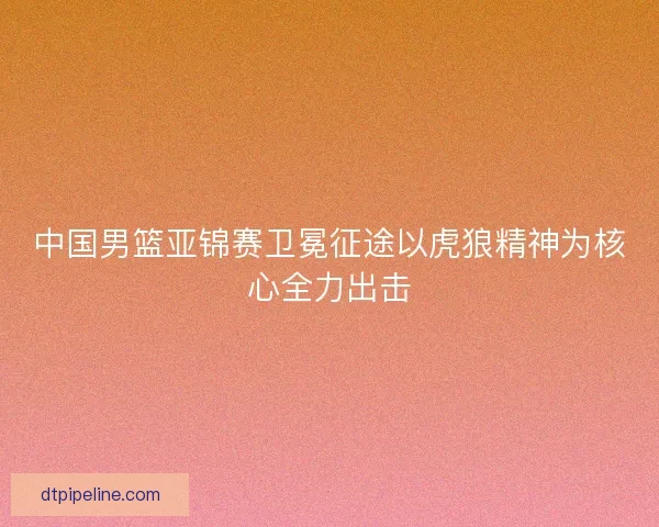 中国男篮亚锦赛卫冕征途以虎狼精神为核心全力出击