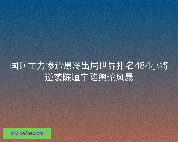 国乒主力惨遭爆冷出局世界排名484小将逆袭陈垣宇陷舆论风暴